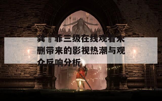 龚玥菲三级在线观看未删带来的影视热潮与观众反响分析