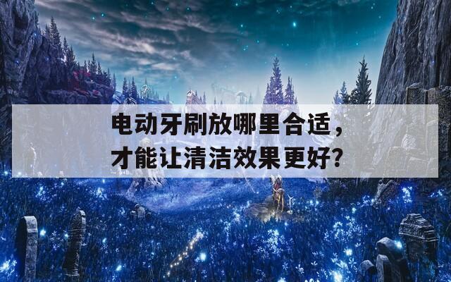 电动牙刷放哪里合适，才能让清洁效果更好？