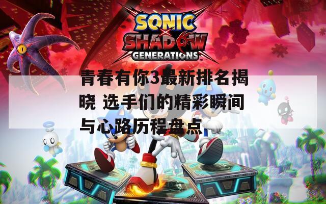 青春有你3最新排名揭晓 选手们的精彩瞬间与心路历程盘点