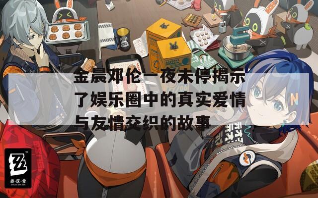 金晨邓伦一夜未停揭示了娱乐圈中的真实爱情与友情交织的故事