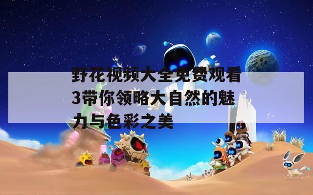 野花视频大全免费观看3带你领略大自然的魅力与色彩之美