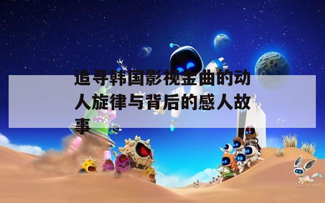追寻韩国影视金曲的动人旋律与背后的感人故事