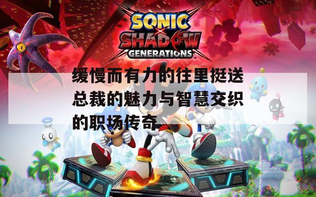 缓慢而有力的往里挺送总裁的魅力与智慧交织的职场传奇