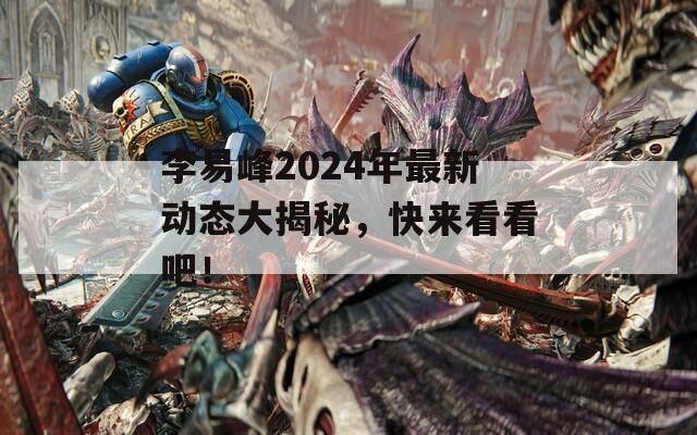 李易峰2024年最新动态大揭秘，快来看看吧！