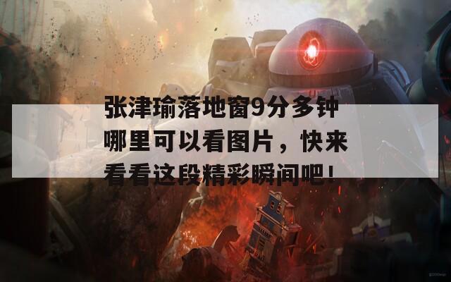 张津瑜落地窗9分多钟哪里可以看图片，快来看看这段精彩瞬间吧！