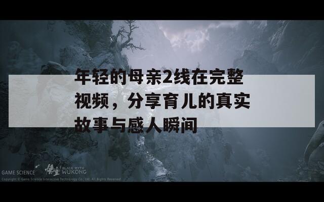 年轻的母亲2线在完整视频，分享育儿的真实故事与感人瞬间