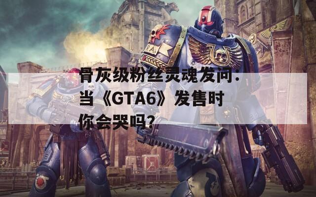 骨灰级粉丝灵魂发问：当《GTA6》发售时你会哭吗？