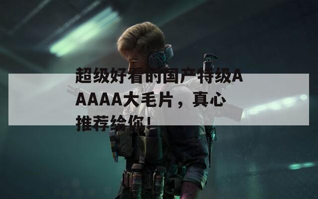 超级好看的国产特级AAAAA大毛片，真心推荐给你！