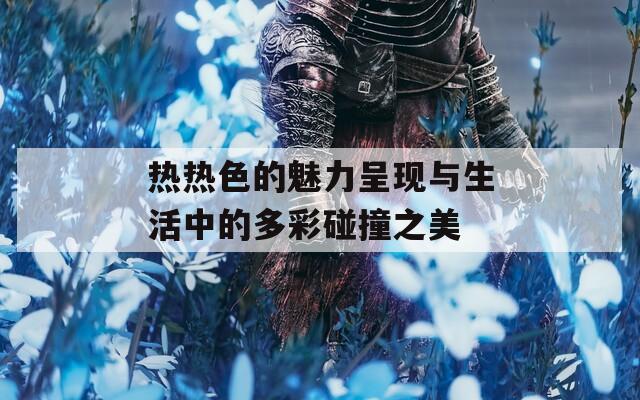 热热色的魅力呈现与生活中的多彩碰撞之美