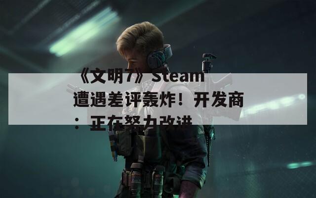 《文明7》Steam遭遇差评轰炸！开发商：正在努力改进