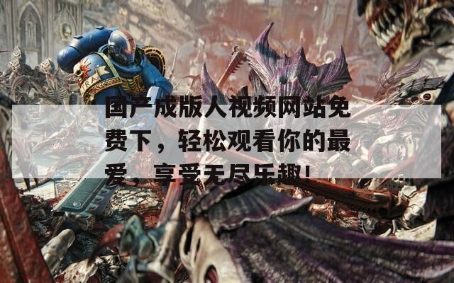 国产成版人视频网站免费下，轻松观看你的最爱，享受无尽乐趣！