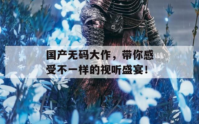 国产无码大作，带你感受不一样的视听盛宴！