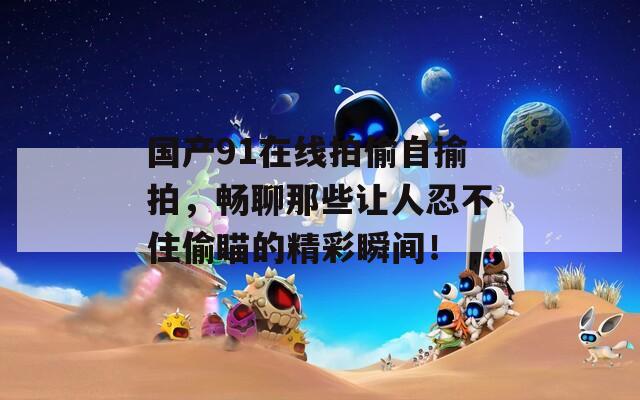 国产91在线拍偷自揄拍，畅聊那些让人忍不住偷瞄的精彩瞬间！