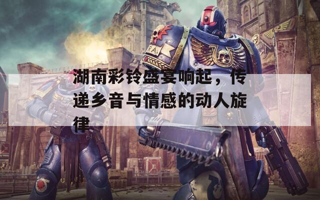 湖南彩铃盛宴响起，传递乡音与情感的动人旋律