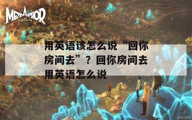 用英语该怎么说“回你房间去”？回你房间去用英语怎么说