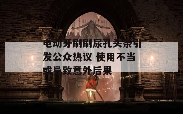 电动牙刷刷尿孔头条引发公众热议 使用不当或导致意外后果