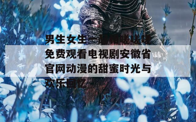 男生女生一起相嗟嗟嗟免费观看电视剧安徽省官网动漫的甜蜜时光与欢乐回忆
