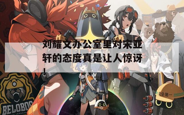 刘耀文办公室里对宋亚轩的态度真是让人惊讶！