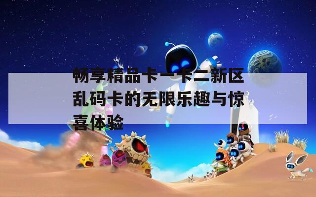 畅享精品卡一卡二新区乱码卡的无限乐趣与惊喜体验