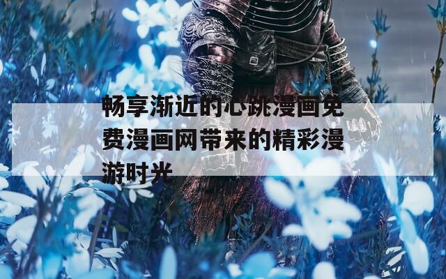 畅享渐近的心跳漫画免费漫画网带来的精彩漫游时光