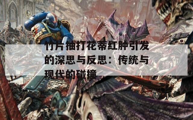 竹片抽打花蒂红肿引发的深思与反思：传统与现代的碰撞