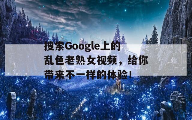 搜索Google上的乱色老熟女视频，给你带来不一样的体验！
