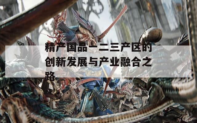 精产国品一二三产区的创新发展与产业融合之路