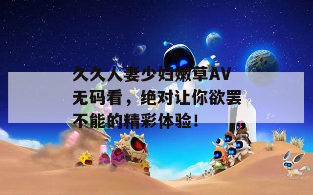 久久人妻少妇嫩草AV无码看，绝对让你欲罢不能的精彩体验！