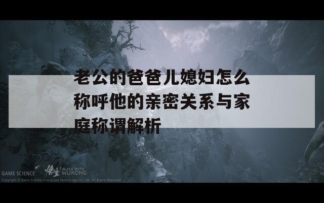 老公的爸爸儿媳妇怎么称呼他的亲密关系与家庭称谓解析