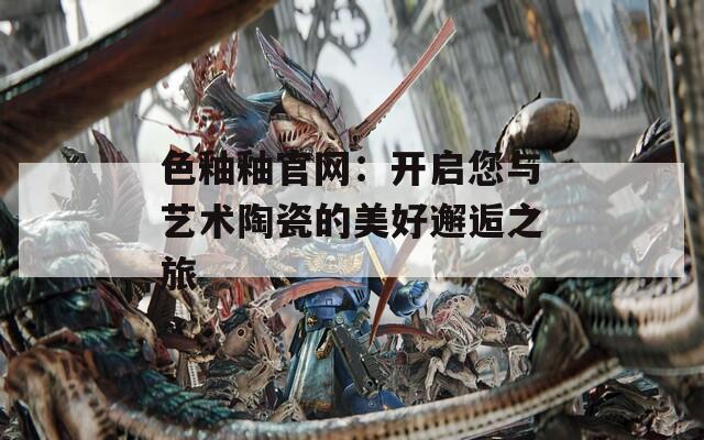 色釉釉官网：开启您与艺术陶瓷的美好邂逅之旅