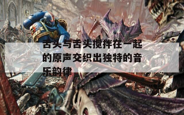 舌头与舌头搅拌在一起的原声交织出独特的音乐韵律