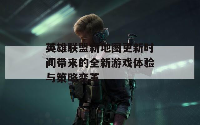 英雄联盟新地图更新时间带来的全新游戏体验与策略变革