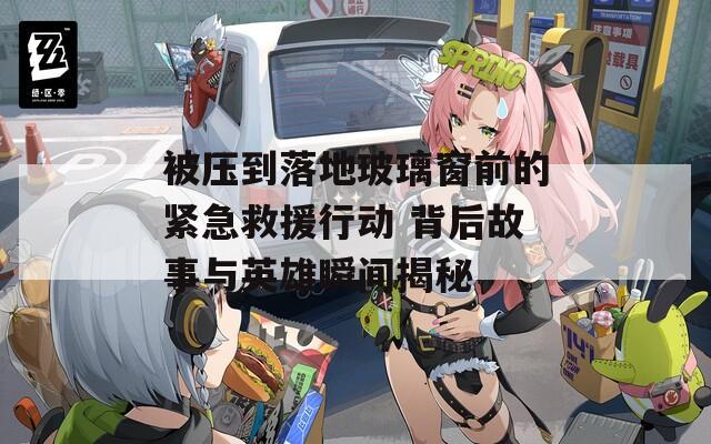 被压到落地玻璃窗前的紧急救援行动 背后故事与英雄瞬间揭秘