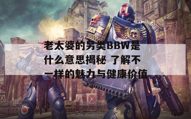 老太婆的另类BBW是什么意思揭秘 了解不一样的魅力与健康价值