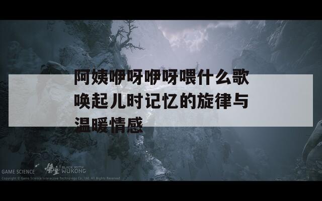 阿姨咿呀咿呀喂什么歌唤起儿时记忆的旋律与温暖情感