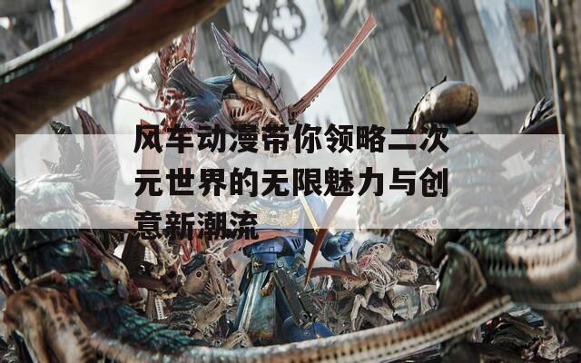 风车动漫带你领略二次元世界的无限魅力与创意新潮流