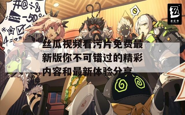 丝瓜视频看污片免费最新版你不可错过的精彩内容和最新体验分享