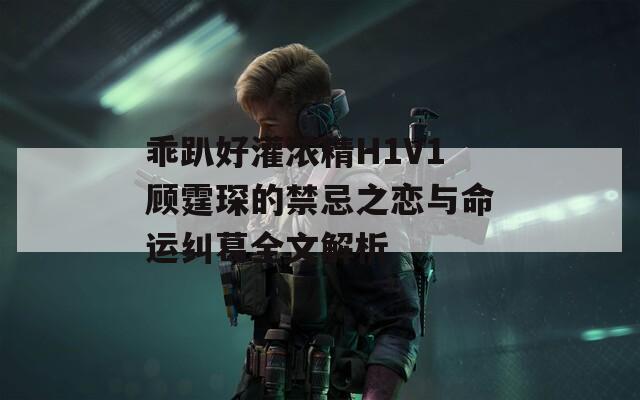乖趴好灌浓精H1V1顾霆琛的禁忌之恋与命运纠葛全文解析