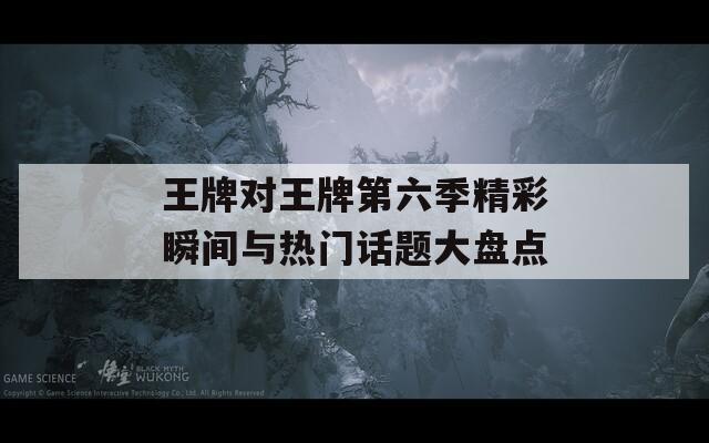 王牌对王牌第六季精彩瞬间与热门话题大盘点