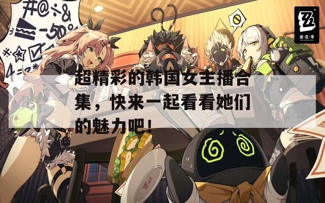 超精彩的韩国女主播合集，快来一起看看她们的魅力吧！