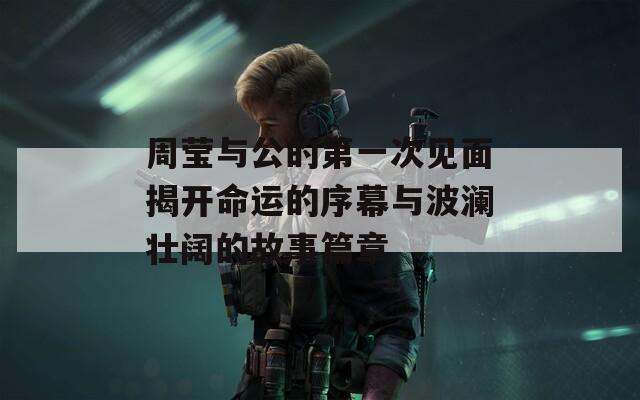 周莹与公的第一次见面揭开命运的序幕与波澜壮阔的故事篇章