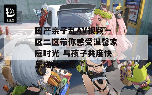 国产亲子乱AV视频一区二区带你感受温馨家庭时光 与孩子共度快乐成长之旅