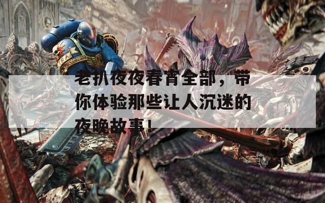 老扒夜夜春宵全部，带你体验那些让人沉迷的夜晚故事！