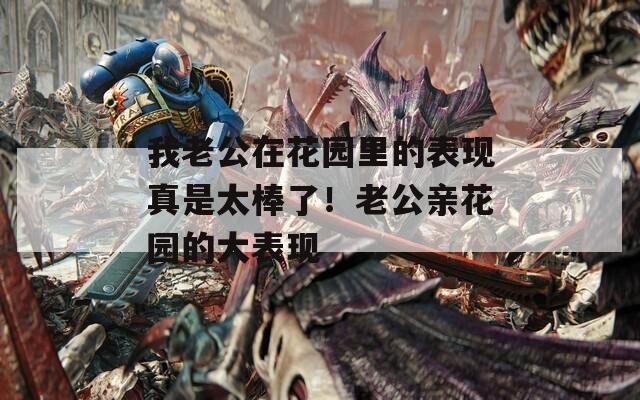 我老公在花园里的表现真是太棒了！老公亲花园的大表现