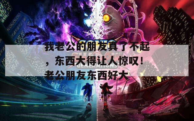 我老公的朋友真了不起，东西大得让人惊叹！老公朋友东西好大