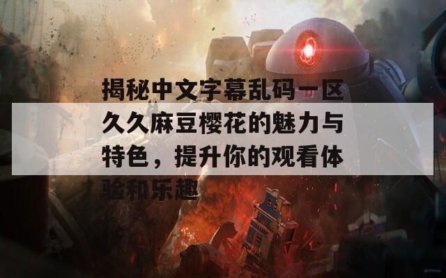 揭秘中文字幕乱码一区久久麻豆樱花的魅力与特色，提升你的观看体验和乐趣