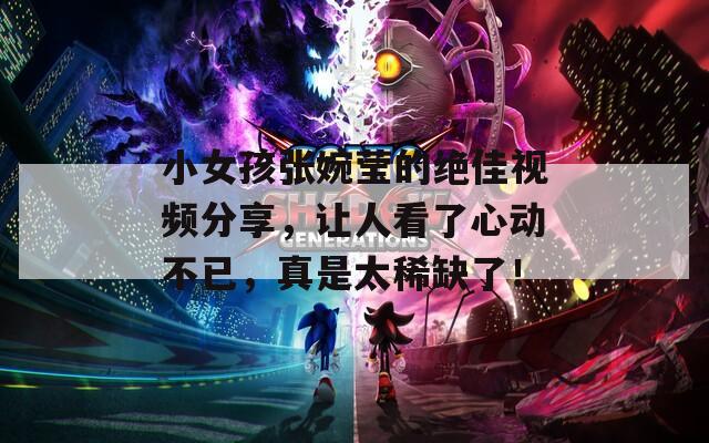 小女孩张婉莹的绝佳视频分享，让人看了心动不已，真是太稀缺了！