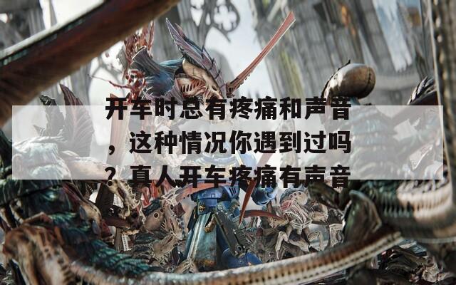 开车时总有疼痛和声音，这种情况你遇到过吗？真人开车疼痛有声音