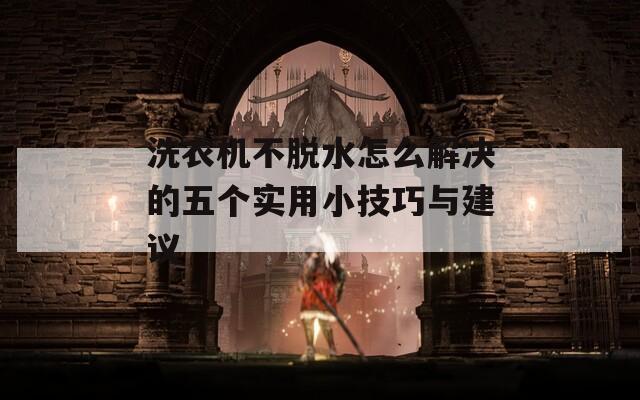 洗衣机不脱水怎么解决的五个实用小技巧与建议