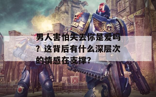 男人害怕失去你是爱吗？这背后有什么深层次的情感在支撑？